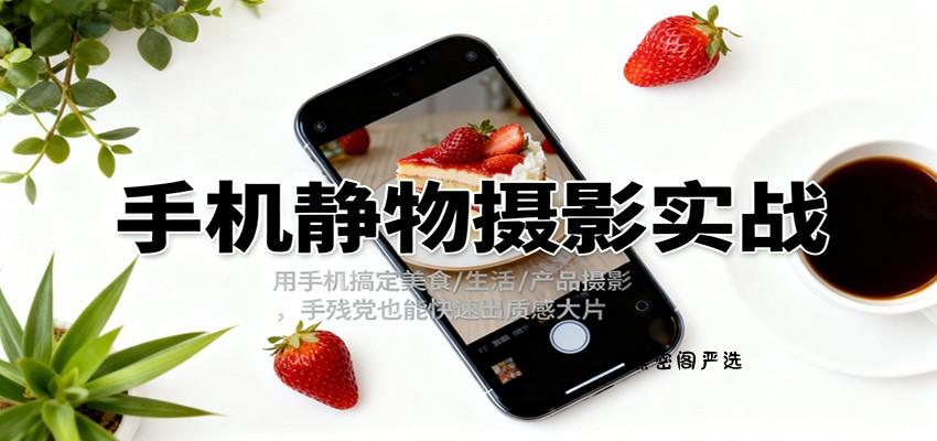 手机静物摄影实战，用手机搞定美食/生活/产品摄影，手残党也能快速出质感大片-HeiMiGe